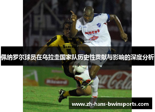 佩纳罗尔球员在乌拉圭国家队历史性贡献与影响的深度分析