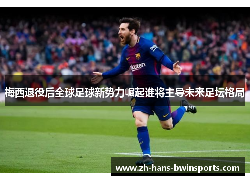 梅西退役后全球足球新势力崛起谁将主导未来足坛格局