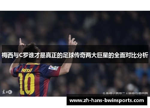 梅西与C罗谁才是真正的足球传奇两大巨星的全面对比分析