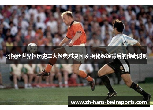 阿根廷世界杯历史三大经典对决回顾 揭秘辉煌背后的传奇时刻