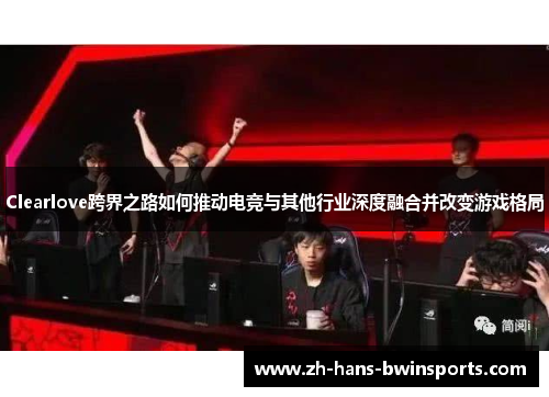 Clearlove跨界之路如何推动电竞与其他行业深度融合并改变游戏格局