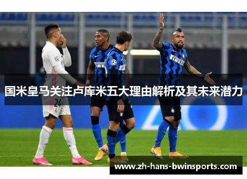 国米皇马关注卢库米五大理由解析及其未来潜力