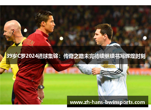 39岁C罗2024进球集锦：传奇之路未完待续继续书写辉煌时刻