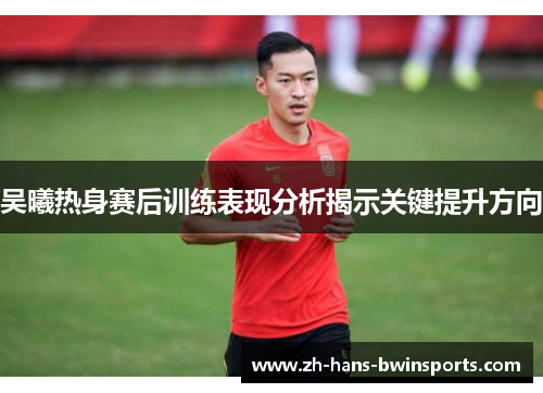 吴曦热身赛后训练表现分析揭示关键提升方向