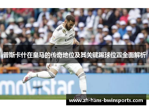 普斯卡什在皇马的传奇地位及其关键踢球位置全面解析