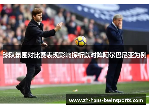 球队氛围对比赛表现影响探析以对阵阿尔巴尼亚为例