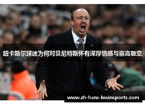 纽卡斯尔球迷为何对贝尼特斯怀有深厚情感与崇高敬意