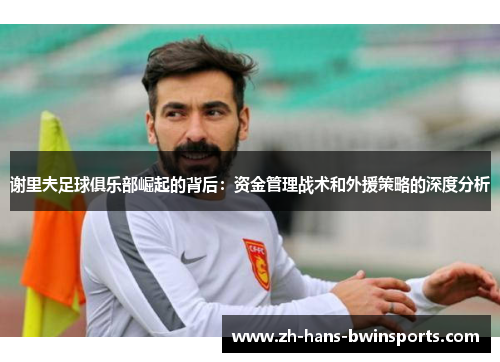 谢里夫足球俱乐部崛起的背后：资金管理战术和外援策略的深度分析