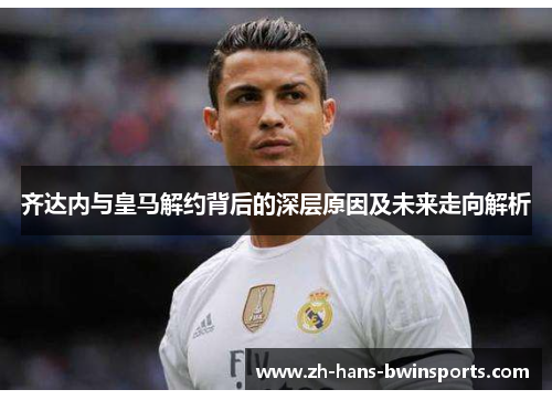 齐达内与皇马解约背后的深层原因及未来走向解析