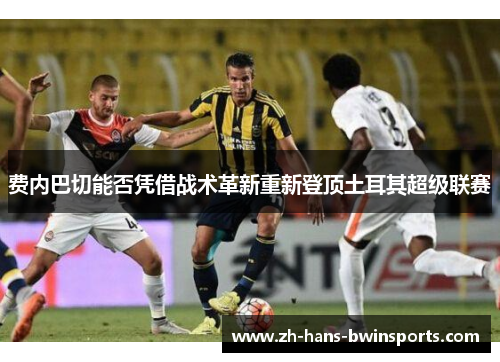 费内巴切能否凭借战术革新重新登顶土耳其超级联赛 费内巴切能否凭借战术革新重新登顶土耳其超级联赛
